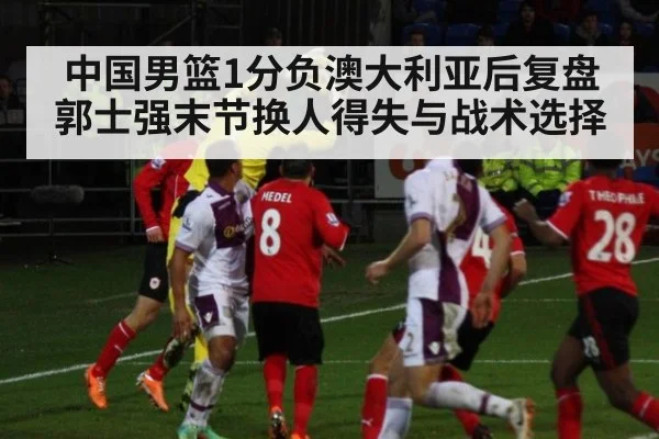 中国男篮1分负澳大利亚后复盘 郭士强末节换人得失与战术选择